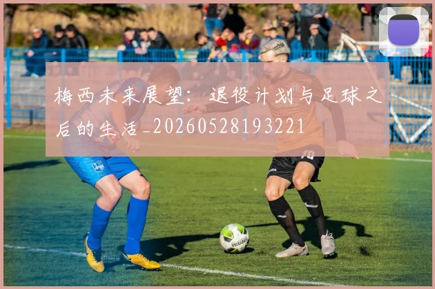 梅西未来展望：退役计划与足球之后的生活_20260528193221