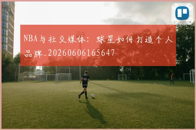 NBA与社交媒体：球星如何打造个人品牌_20260606165647